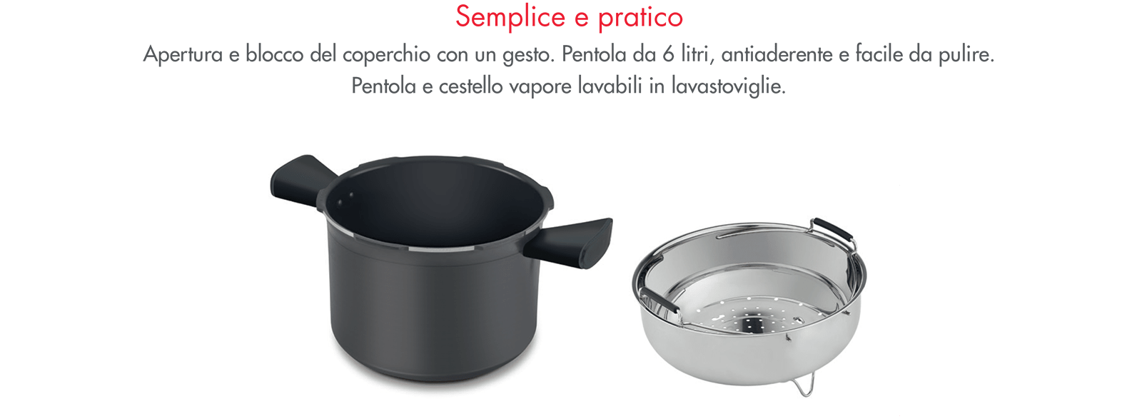 semplice e pratico - apertura e blocco del coperchio con un gesto. pentola da 6 litri, antiaderente e facile da pulire. pentola e cestello vapore lavabili in lavastoviglie.